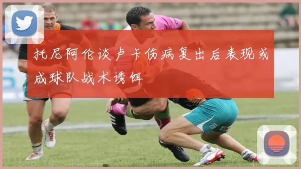托尼阿伦谈卢卡伤病复出后表现或成球队战术诱饵