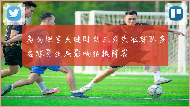 乌戈坦言关键时刻三分失准球队多名球员生病影响轮换阵容
