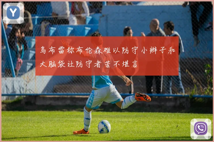 乌布雷称布伦森难以防守小辫子和大脑袋让防守者苦不堪言