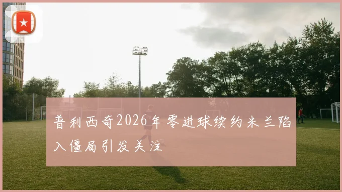 普利西奇2026年零进球续约米兰陷入僵局引发关注