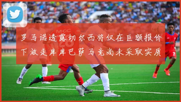 罗马诺透露切尔西将仅在巨额报价下放走库库巴萨马竞尚未采取实质行动