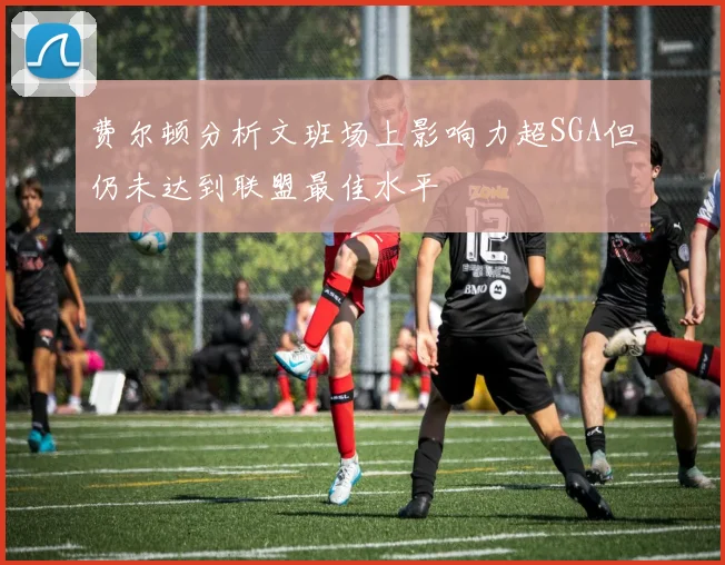费尔顿分析文班场上影响力超SGA但仍未达到联盟最佳水平