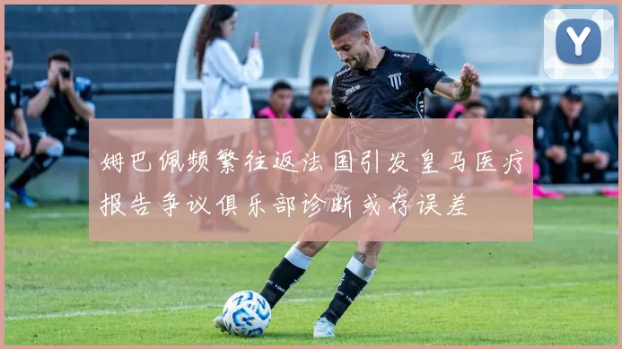 姆巴佩频繁往返法国引发皇马医疗报告争议俱乐部诊断或存误差