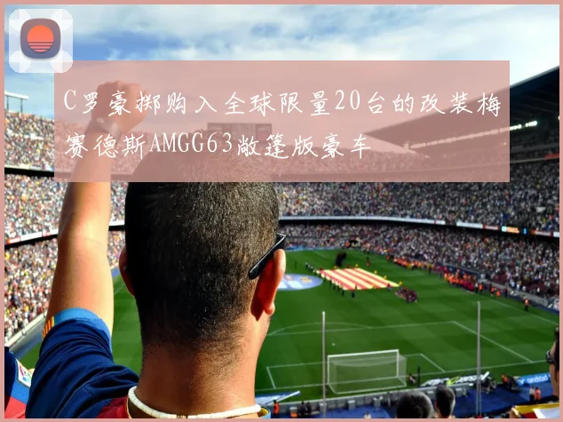 C罗豪掷购入全球限量20台的改装梅赛德斯AMGG63敞篷版豪车
