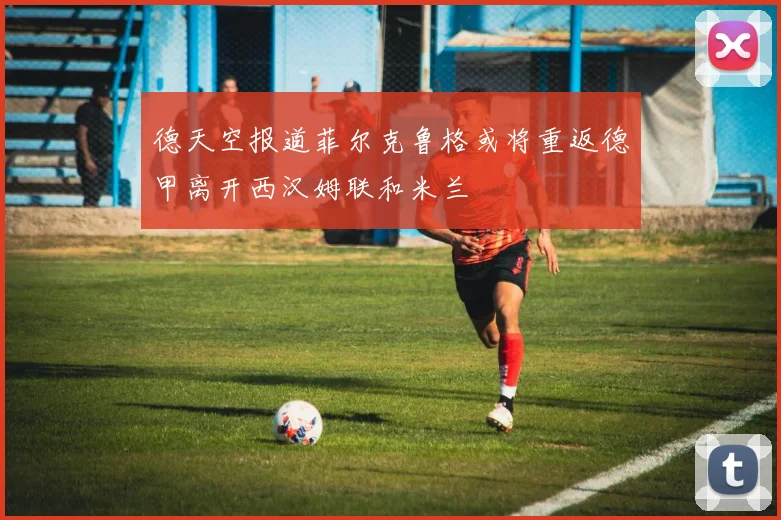 德天空报道菲尔克鲁格或将重返德甲离开西汉姆联和米兰