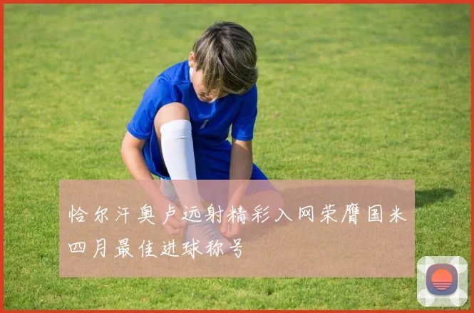 恰尔汗奥卢远射精彩入网荣膺国米四月最佳进球称号